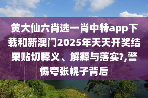 黃大仙六肖選一肖中特app下載和新澳門2025年天天開(kāi)獎(jiǎng)結(jié)果貼切釋義、解釋與落實(shí)?,警惕夸張幌子背后
