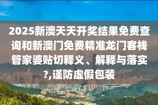 2025新澳天天開獎結果免費查詢和新澳門免費精準龍門客棧管家婆貼切釋義、解釋與落實?,謹防虛假包裝