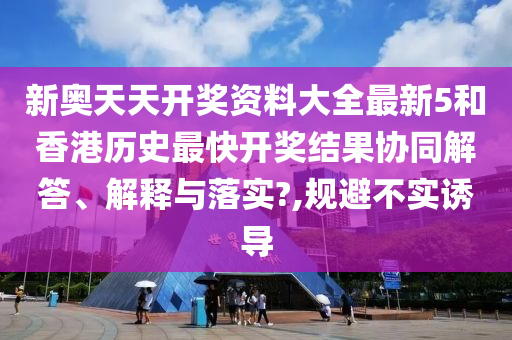 新奧天天開獎(jiǎng)資料大全最新5和香港歷史最快開獎(jiǎng)結(jié)果協(xié)同解答、解釋與落實(shí)?,規(guī)避不實(shí)誘導(dǎo)