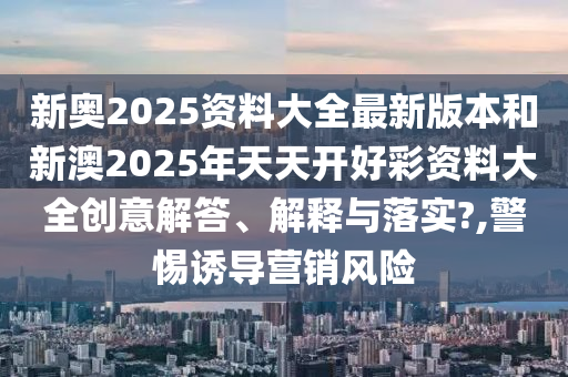 新奧2025資料大全最新版本和新澳2025年天天開好彩資料大全創(chuàng)意解答、解釋與落實?,警惕誘導營銷風險