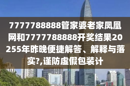 7777788888管家婆老家鳳凰網(wǎng)和7777788888開獎結(jié)果20255年昨晚便捷解答、解釋與落實?,謹防虛假包裝計
