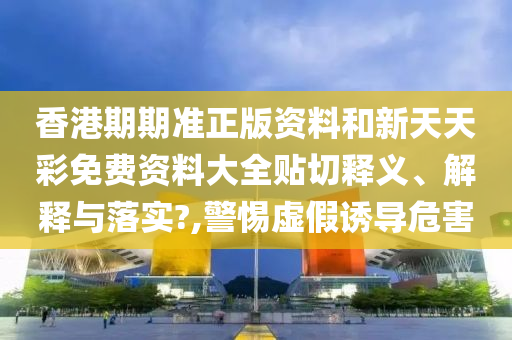香港期期準正版資料和新天天彩免費資料大全貼切釋義、解釋與落實?,警惕虛假誘導(dǎo)危害