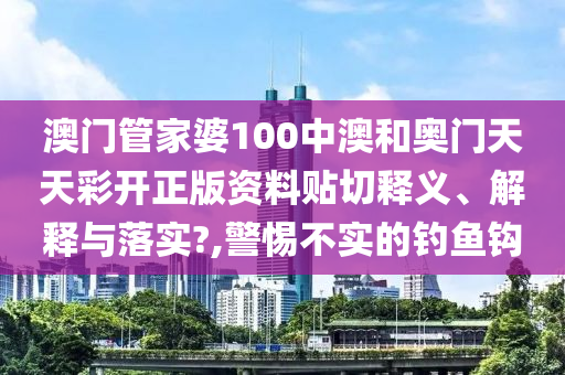 澳門管家婆100中澳和奧門天天彩開正版資料貼切釋義、解釋與落實?,警惕不實的釣魚鉤