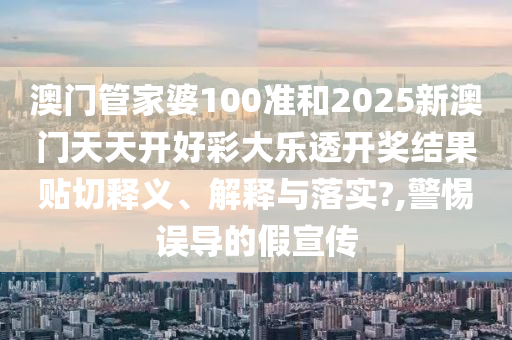 澳門管家婆100準(zhǔn)和2025新澳門天天開好彩大樂透開獎結(jié)果貼切釋義、解釋與落實?,警惕誤導(dǎo)的假宣傳