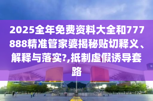 2025全年免費(fèi)資料大全和777888精準(zhǔn)管家婆揭秘貼切釋義、解釋與落實(shí)?,抵制虛假誘導(dǎo)套路