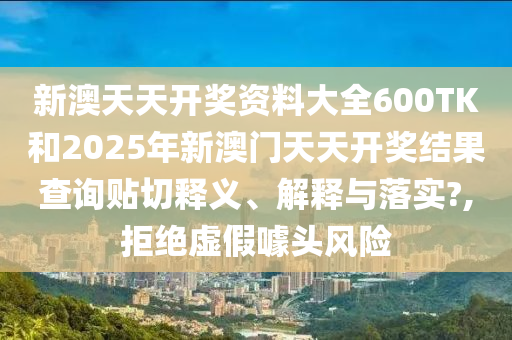 新澳天天開獎資料大全600TK和2025年新澳門天天開獎結(jié)果查詢貼切釋義、解釋與落實?,拒絕虛假噱頭風(fēng)險