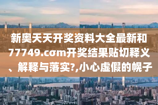 新奧天天開獎(jiǎng)資料大全最新和77749.cσm開獎(jiǎng)結(jié)果貼切釋義、解釋與落實(shí)?,小心虛假的幌子