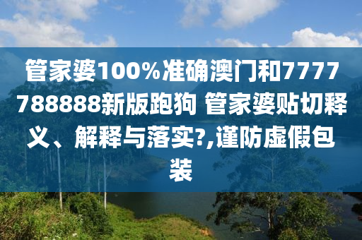管家婆100%準確澳門和7777788888新版跑狗 管家婆貼切釋義、解釋與落實?,謹防虛假包裝
