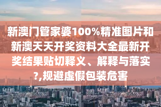 新澳門管家婆100%精準圖片和新澳天天開獎資料大全最新開獎結果貼切釋義、解釋與落實?,規(guī)避虛假包裝危害