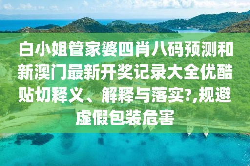 白小姐管家婆四肖八碼預(yù)測(cè)和新澳門(mén)最新開(kāi)獎(jiǎng)記錄大全優(yōu)酷貼切釋義、解釋與落實(shí)?,規(guī)避虛假包裝危害