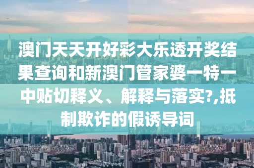 澳門天天開好彩大樂(lè)透開獎(jiǎng)結(jié)果查詢和新澳門管家婆一特一中貼切釋義、解釋與落實(shí)?,抵制欺詐的假誘導(dǎo)詞