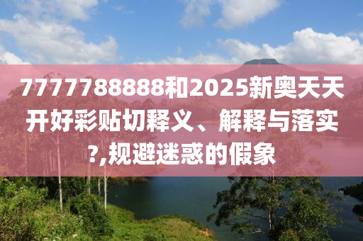 7777788888和2025新奧天天開好彩貼切釋義、解釋與落實?,規(guī)避迷惑的假象
