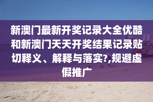 新澳門最新開獎記錄大全優(yōu)酷和新澳門天天開獎結果記錄貼切釋義、解釋與落實?,規(guī)避虛假推廣