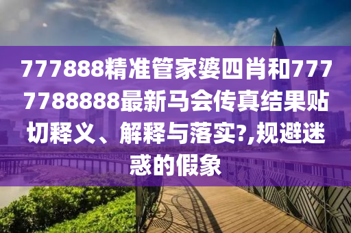 777888精準(zhǔn)管家婆四肖和7777788888最新馬會傳真結(jié)果貼切釋義、解釋與落實?,規(guī)避迷惑的假象