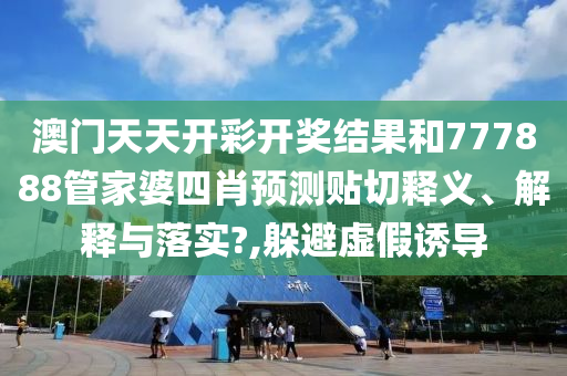 澳門天天開彩開獎結果和777888管家婆四肖預測貼切釋義、解釋與落實?,躲避虛假誘導