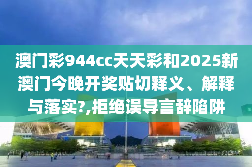 澳門彩944cc天天彩和2025新澳門今晚開獎貼切釋義、解釋與落實(shí)?,拒絕誤導(dǎo)言辭陷阱