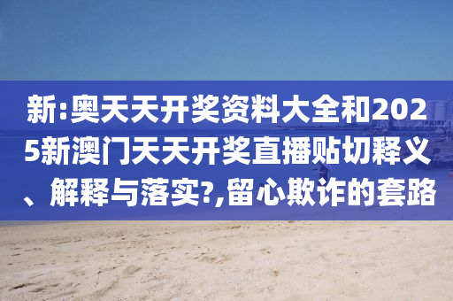 新:奧天天開獎(jiǎng)資料大全和2025新澳門天天開獎(jiǎng)直播貼切釋義、解釋與落實(shí)?,留心欺詐的套路