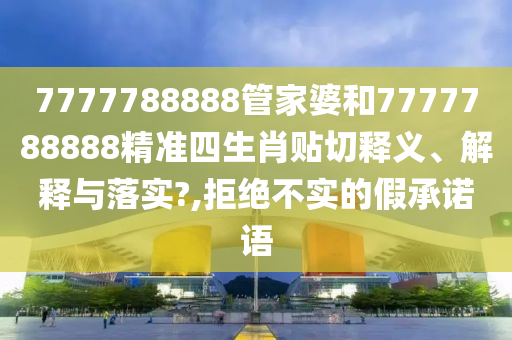 7777788888管家婆和7777788888精準四生肖貼切釋義、解釋與落實?,拒絕不實的假承諾語