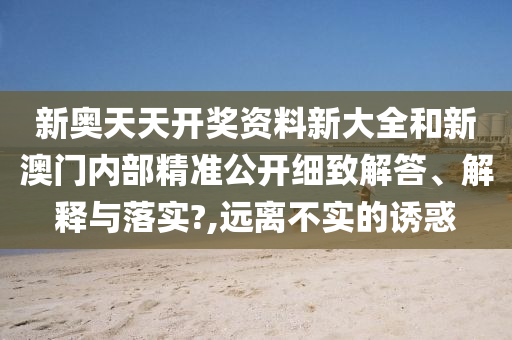 新奧天天開獎資料新大全和新澳門內(nèi)部精準(zhǔn)公開細(xì)致解答、解釋與落實?,遠(yuǎn)離不實的誘惑