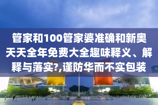 管家和100管家婆準(zhǔn)確和新奧天天全年免費(fèi)大全趣味釋義、解釋與落實?,謹(jǐn)防華而不實包裝