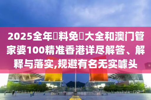 2025全年資料免費大全和澳門管家婆100精準香港詳盡解答、解釋與落實,規(guī)避有名無實噱頭