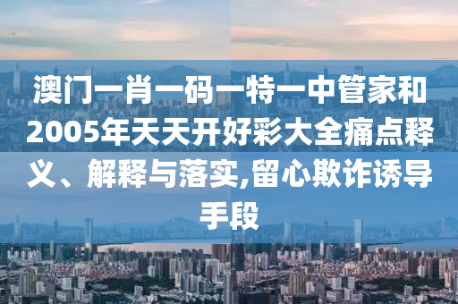 澳門(mén)一肖一碼一特一中管家和2005年天天開(kāi)好彩大全痛點(diǎn)釋義、解釋與落實(shí),留心欺詐誘導(dǎo)手段