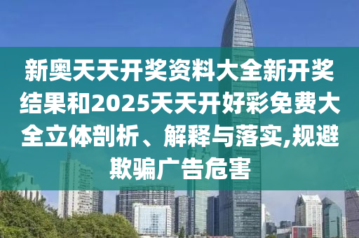 新奧天天開獎資料大全新開獎結(jié)果和2025天天開好彩免費(fèi)大全立體剖析、解釋與落實(shí),規(guī)避欺騙廣告危害