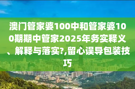 澳門管家婆100中和管家婆100期期中管家2025年務(wù)實釋義、解釋與落實?,留心誤導(dǎo)包裝技巧