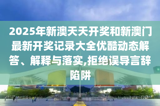 2025年新澳天天開獎和新澳門最新開獎記錄大全優(yōu)酷動態(tài)解答、解釋與落實,拒絕誤導(dǎo)言辭陷阱