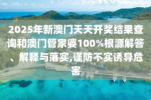 2025年新澳門天天開獎結(jié)果查詢和澳門管家婆100%根源解答、解釋與落實,謹(jǐn)防不實誘導(dǎo)危害
