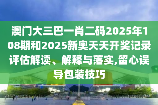 澳門大三巴一肖二碼2025年108期和2025新奧天天開(kāi)獎(jiǎng)記錄評(píng)估解讀、解釋與落實(shí),留心誤導(dǎo)包裝技巧