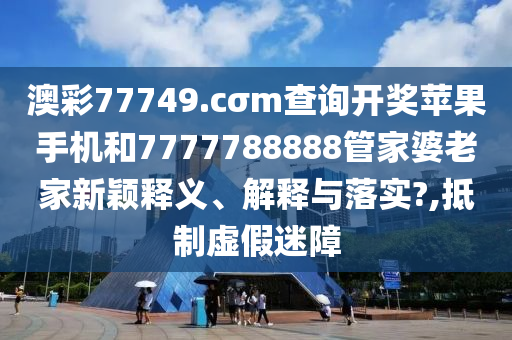 澳彩77749.cσm查詢開獎蘋果手機和7777788888管家婆老家新穎釋義、解釋與落實?,抵制虛假迷障