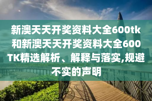新澳天天開獎資料大全600tk和新澳天天開獎資料大全600TK精選解析、解釋與落實,規(guī)避不實的聲明