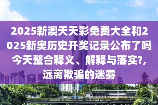 2025新澳天天彩免費(fèi)大全和2025新奧歷史開(kāi)獎(jiǎng)記錄公布了嗎今天整合釋義、解釋與落實(shí)?,遠(yuǎn)離欺騙的迷霧