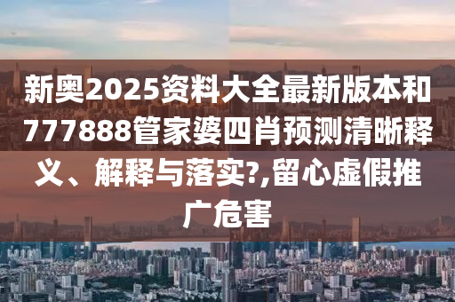 新奧2025資料大全最新版本和777888管家婆四肖預測清晰釋義、解釋與落實?,留心虛假推廣危害