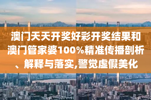 澳門天天開獎好彩開獎結(jié)果和澳門管家婆100%精準(zhǔn)傳播剖析、解釋與落實(shí),警覺虛假美化