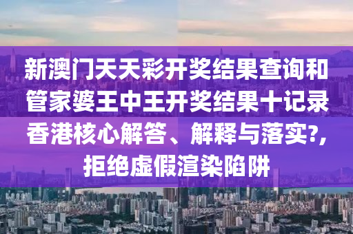 新澳門天天彩開獎(jiǎng)結(jié)果查詢和管家婆王中王開獎(jiǎng)結(jié)果十記錄香港核心解答、解釋與落實(shí)?,拒絕虛假渲染陷阱