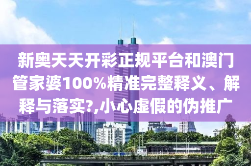 新奧天天開彩正規(guī)平臺和澳門管家婆100%精準完整釋義、解釋與落實?,小心虛假的偽推廣