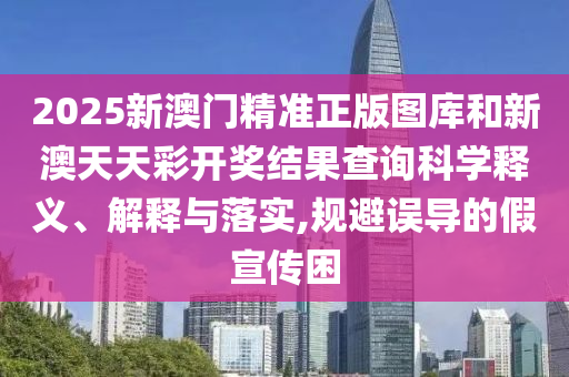2025新澳門精準正版圖庫和新澳天天彩開獎結(jié)果查詢科學釋義、解釋與落實,規(guī)避誤導的假宣傳困