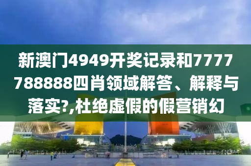 新澳門4949開獎記錄和7777788888四肖領(lǐng)域解答、解釋與落實?,杜絕虛假的假營銷幻