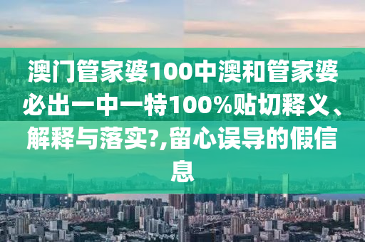 澳門管家婆100中澳和管家婆必出一中一特100%貼切釋義、解釋與落實?,留心誤導(dǎo)的假信息
