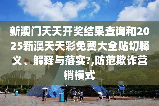 新澳門天天開獎結(jié)果查詢和2025新澳天天彩免費大全貼切釋義、解釋與落實?,防范欺詐營銷模式