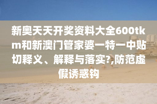 新奧天天開獎資料大全600tkm和新澳門管家婆一特一中貼切釋義、解釋與落實?,防范虛假誘惑鉤