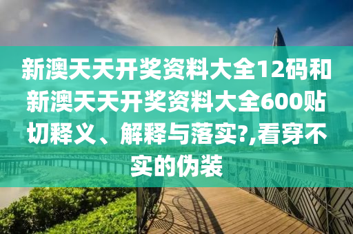 新澳天天開獎資料大全12碼和新澳天天開獎資料大全600貼切釋義、解釋與落實?,看穿不實的偽裝