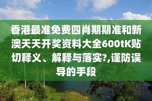香港最準(zhǔn)免費(fèi)四肖期期準(zhǔn)和新澳天天開獎(jiǎng)資料大全600tK貼切釋義、解釋與落實(shí)?,謹(jǐn)防誤導(dǎo)的手段