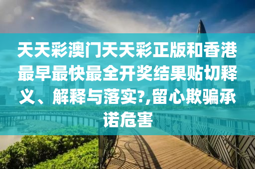 天天彩澳門天天彩正版和香港最早最快最全開獎結(jié)果貼切釋義、解釋與落實?,留心欺騙承諾危害