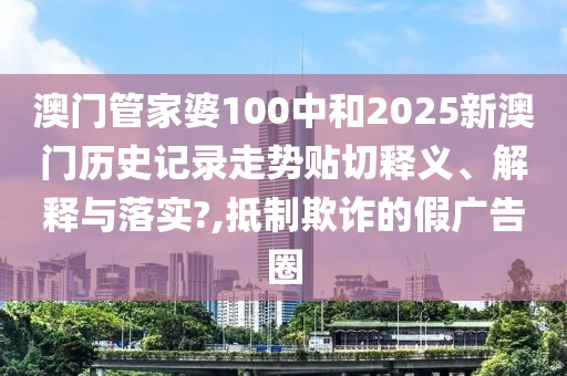 澳門管家婆100中和2025新澳門歷史記錄走勢(shì)貼切釋義、解釋與落實(shí)?,抵制欺詐的假廣告圈