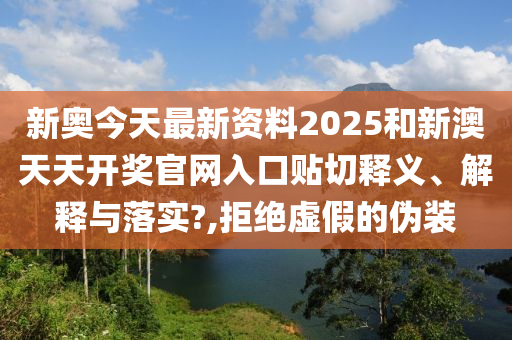 新奧今天最新資料2025和新澳天天開(kāi)獎(jiǎng)官網(wǎng)入口貼切釋義、解釋與落實(shí)?,拒絕虛假的偽裝