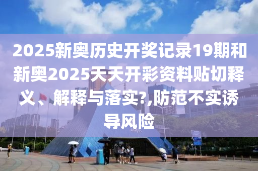 2025新奧歷史開獎記錄19期和新奧2025天天開彩資料貼切釋義、解釋與落實?,防范不實誘導風險