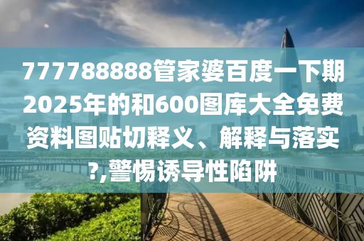 777788888管家婆百度一下期2025年的和600圖庫大全免費資料圖貼切釋義、解釋與落實?,警惕誘導性陷阱